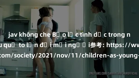 jav không che Bạo lực tình dục trong nhóm: nguy cơ và hậu quả to lớn đối mọi người参考: https://www.theguardian.com/society/2021/nov/11/children-as-young-as-four-are-being-sexually-abused-by-groups-in-u