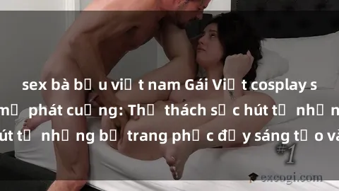 sex bà bầu việt nam Gái Việt cosplay sexy khiến fan hâm mộ phát cuồng: Thử thách sức hút từ những bộ trang phục đầy sáng tạo và quyến rũ!
