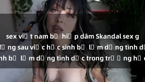 sex việt nam bị hiếp dâm Skandal sex giáo viên: Sự thật đằng sau việc học sinh bị lạm dụng tình dục trong trường học
