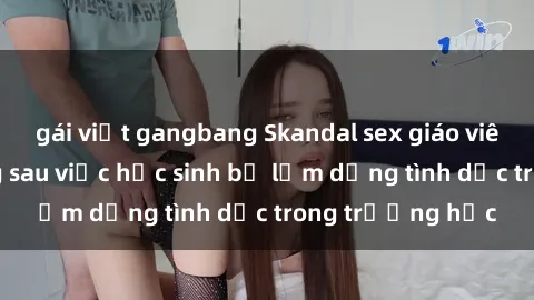 gái việt gangbang Skandal sex giáo viên: Sự thật đằng sau việc học sinh bị lạm dụng tình dục trong trường học