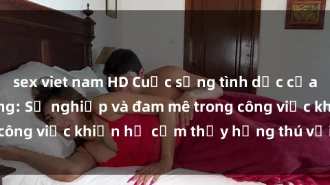 sex viet nam HD Cuộc sống tình dục của nhân viên văn phòng: Sự nghiệp và đam mê trong công việc khiến họ cảm thấy hứng thú với tình dục?