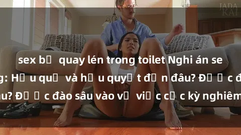 sex bị quay lén trong toilet Nghi án sex nhân viên nhà hàng: Hậu quả và hậu quyết đến đâu? Được đào sâu vào vụ việc cực kỳ nghiêm trọng này.