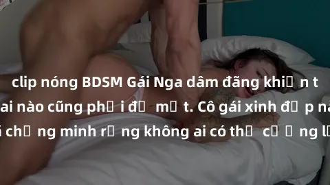 clip nóng BDSM Gái Nga dâm đãng khiến tim bất cứ chàng trai nào cũng phải đỏ mặt. Cô gái xinh đẹp này đã chứng minh rằng không ai có thể cưỡng lại khi cô làm tình đắm say.