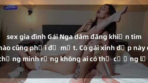 sex gia đình Gái Nga dâm đãng khiến tim bất cứ chàng trai nào cũng phải đỏ mặt. Cô gái xinh đẹp này đã chứng minh rằng không ai có thể cưỡng lại khi cô làm tình đắm say.