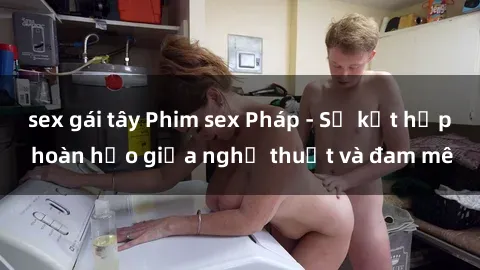 sex gái tây Phim sex Pháp - Sự kết hợp hoàn hảo giữa nghệ thuật và đam mê