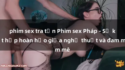 phim sex tra tấn Phim sex Pháp - Sự kết hợp hoàn hảo giữa nghệ thuật và đam mê