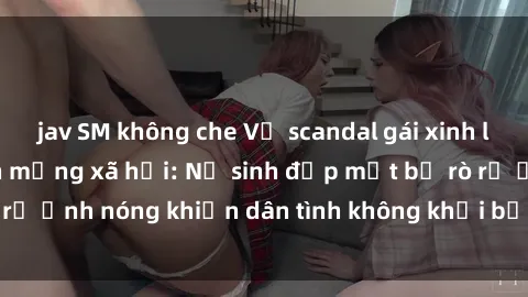 jav SM không che Vụ scandal gái xinh lộ hàng gây sốt trên mạng xã hội: Nữ sinh đẹp mắt bị rò rỉ ảnh nóng khiến dân tình không khỏi bất ngờ và phẫn nộ!