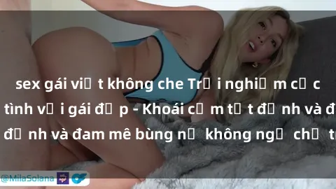 sex gái việt không che Trải nghiệm cực kỳ thú vị khi làm tình với gái đẹp - Khoái cảm tột đỉnh và đam mê bùng nổ không ngờ chỉ trong một đêm!