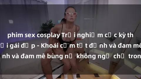 phim sex cosplay Trải nghiệm cực kỳ thú vị khi làm tình với gái đẹp - Khoái cảm tột đỉnh và đam mê bùng nổ không ngờ chỉ trong một đêm!