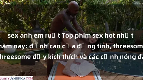 sex anh em ruột Top phim sex hot nhất không thể bỏ lỡ năm nay: đỉnh cao của đồng tính, threesome đầy kích thích và các cảnh nóng đang gây sốt!