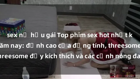 sex nữ hầu gái Top phim sex hot nhất không thể bỏ lỡ năm nay: đỉnh cao của đồng tính, threesome đầy kích thích và các cảnh nóng đang gây sốt!