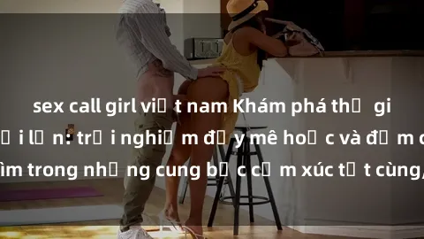 sex call girl việt nam Khám phá thế giới mới với sex người lớn: trải nghiệm đầy mê hoặc và đắm chìm trong những cung bậc cảm xúc tột cùng, hứng khởi và cuốn hút.