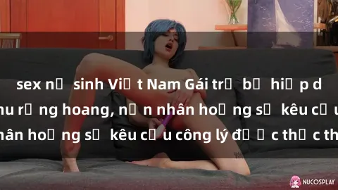 sex nữ sinh Việt Nam Gái trẻ bị hiếp dâm bạo lực trong khu rừng hoang, nạn nhân hoảng sợ kêu cầu công lý được thực thi