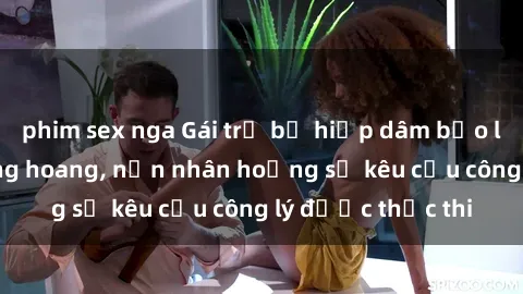 phim sex nga Gái trẻ bị hiếp dâm bạo lực trong khu rừng hoang, nạn nhân hoảng sợ kêu cầu công lý được thực thi