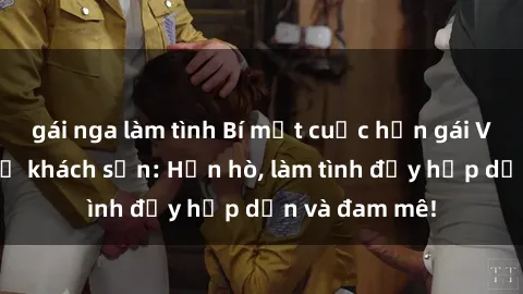 gái nga làm tình Bí mật cuộc hẹn gái Việt lần đầu ở khách sạn: Hẹn hò, làm tình đầy hấp dẫn và đam mê!