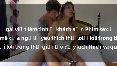 gái việt làm tình ở khách sạn Phim sex loli: thỏa mãn đam mê của người yêu thích thể loại loli trong thế giới ảo đầy kích thích và quyến rũ.