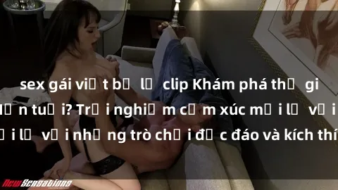 sex gái việt bị lộ clip Khám phá thế giới sex trực tuyến: Hơn tuổi? Trải nghiệm cảm xúc mới lạ với những trò chơi độc đáo và kích thích người lớn