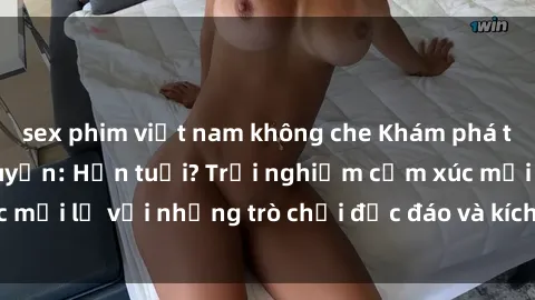 sex phim việt nam không che Khám phá thế giới sex trực tuyến: Hơn tuổi? Trải nghiệm cảm xúc mới lạ với những trò chơi độc đáo và kích thích người lớn