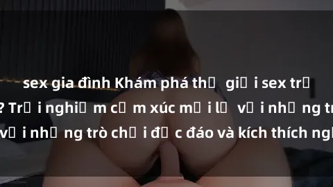 sex gia đình Khám phá thế giới sex trực tuyến: Hơn tuổi? Trải nghiệm cảm xúc mới lạ với những trò chơi độc đáo và kích thích người lớn