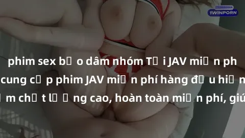 phim sex bạo dâm nhóm Tải JAV miễn phí: Các trang web cung cấp phim JAV miễn phí hàng đầu hiện nay. Các tác phẩm chất lượng cao, hoàn toàn miễn phí, giúp bạn thỏa mãn niềm đam mê mà không tốn kém.