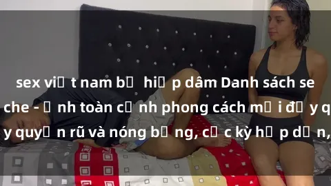 sex việt nam bị hiếp dâm Danh sách sex Việt Nam không che - Ảnh toàn cảnh phong cách mới đầy quyến rũ và nóng bỏng, cực kỳ hấp dẫn, không thể bỏ qua!