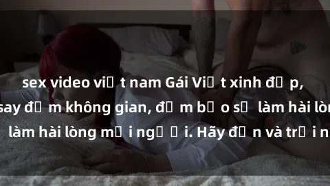 sex video việt nam Gái Việt xinh đẹp, nồng nàn làm tình say đắm không gian, đảm bảo sẽ làm hài lòng mọi người. Hãy đến và trải nghiệm ngay!