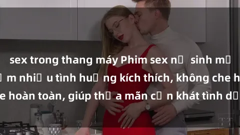 sex trong thang máy Phim sex nữ sinh mới nhất: Trải nghiệm nhiều tình huống kích thích, không che hoàn toàn, giúp thỏa mãn cơn khát tình dục của các bạn trẻ