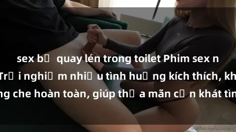 sex bị quay lén trong toilet Phim sex nữ sinh mới nhất: Trải nghiệm nhiều tình huống kích thích, không che hoàn toàn, giúp thỏa mãn cơn khát tình dục của các bạn trẻ