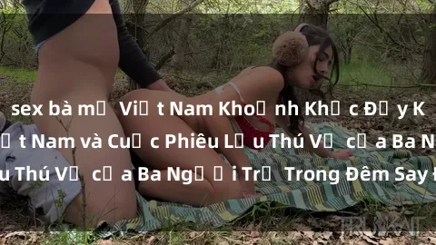 sex bà mẹ Việt Nam Khoảnh Khắc Đầy Kịch Tính: Sex  Việt Nam và Cuộc Phiêu Lưu Thú Vị của Ba Người Trẻ Trong Đêm Say Đắm