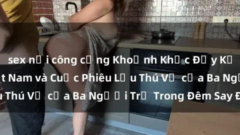 sex nơi công cộng Khoảnh Khắc Đầy Kịch Tính: Sex  Việt Nam và Cuộc Phiêu Lưu Thú Vị của Ba Người Trẻ Trong Đêm Say Đắm