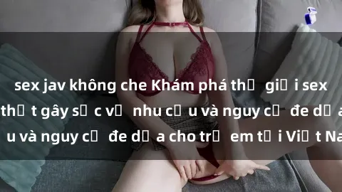 sex jav không che Khám phá thế giới sex loli Việt Nam: Sự thật gây sốc về nhu cầu và nguy cơ đe dọa cho trẻ em tại Việt Nam