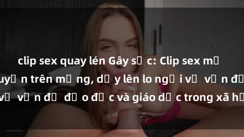 clip sex quay lén Gây sốc: Clip sex mẹ con Việt Nam lan truyền trên mạng, dấy lên lo ngại về vấn đề đạo đức và giáo dục trong xã hội hiện nay.