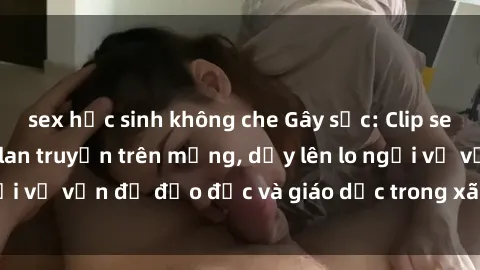 sex học sinh không che Gây sốc: Clip sex mẹ con Việt Nam lan truyền trên mạng, dấy lên lo ngại về vấn đề đạo đức và giáo dục trong xã hội hiện nay.