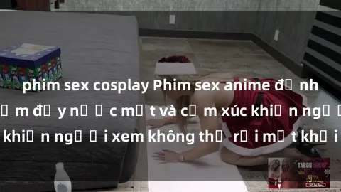 phim sex cosplay Phim sex anime đỉnh cao: Những tác phẩm đầy nước mắt và cảm xúc khiến người xem không thể rời mắt khỏi màn hình