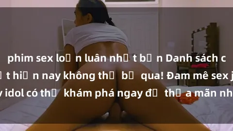 phim sex loạn luân nhật bản Danh sách các idol JAV hot nhất hiện nay không thể bỏ qua! Đam mê sex jav idol có thể khám phá ngay để thỏa mãn nhu cầu giải trí của mình!