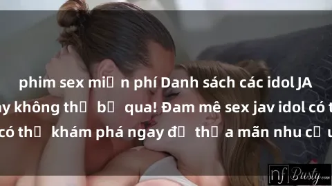 phim sex miễn phí Danh sách các idol JAV hot nhất hiện nay không thể bỏ qua! Đam mê sex jav idol có thể khám phá ngay để thỏa mãn nhu cầu giải trí của mình!